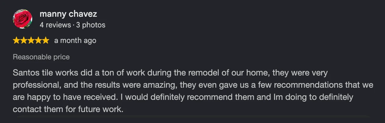 Google review by Manny C., 5 stars: “Santos tile works did a ton of work during the remodel of our home, they were very professional, and the results were amazing, they even gave us a few recommendations that we are happy to have received. I would definitely recommend them and Im doing to definitely contact them for future work.”